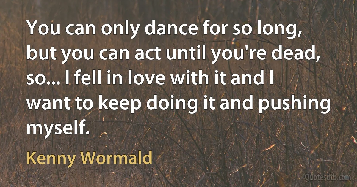 You can only dance for so long, but you can act until you're dead, so... I fell in love with it and I want to keep doing it and pushing myself. (Kenny Wormald)