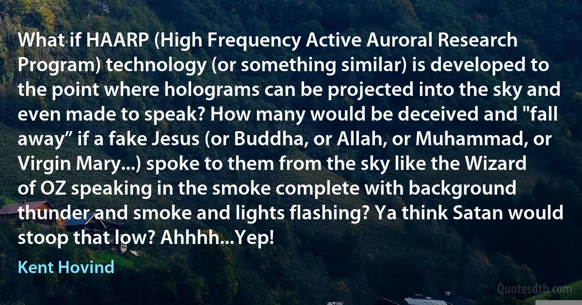 What if HAARP (High Frequency Active Auroral Research Program) technology (or something similar) is developed to the point where holograms can be projected into the sky and even made to speak? How many would be deceived and "fall away” if a fake Jesus (or Buddha, or Allah, or Muhammad, or Virgin Mary...) spoke to them from the sky like the Wizard of OZ speaking in the smoke complete with background thunder and smoke and lights flashing? Ya think Satan would stoop that low? Ahhhh...Yep! (Kent Hovind)