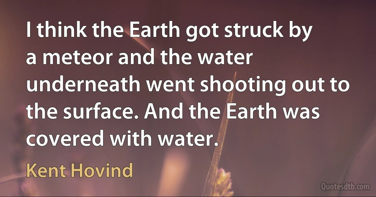 I think the Earth got struck by a meteor and the water underneath went shooting out to the surface. And the Earth was covered with water. (Kent Hovind)