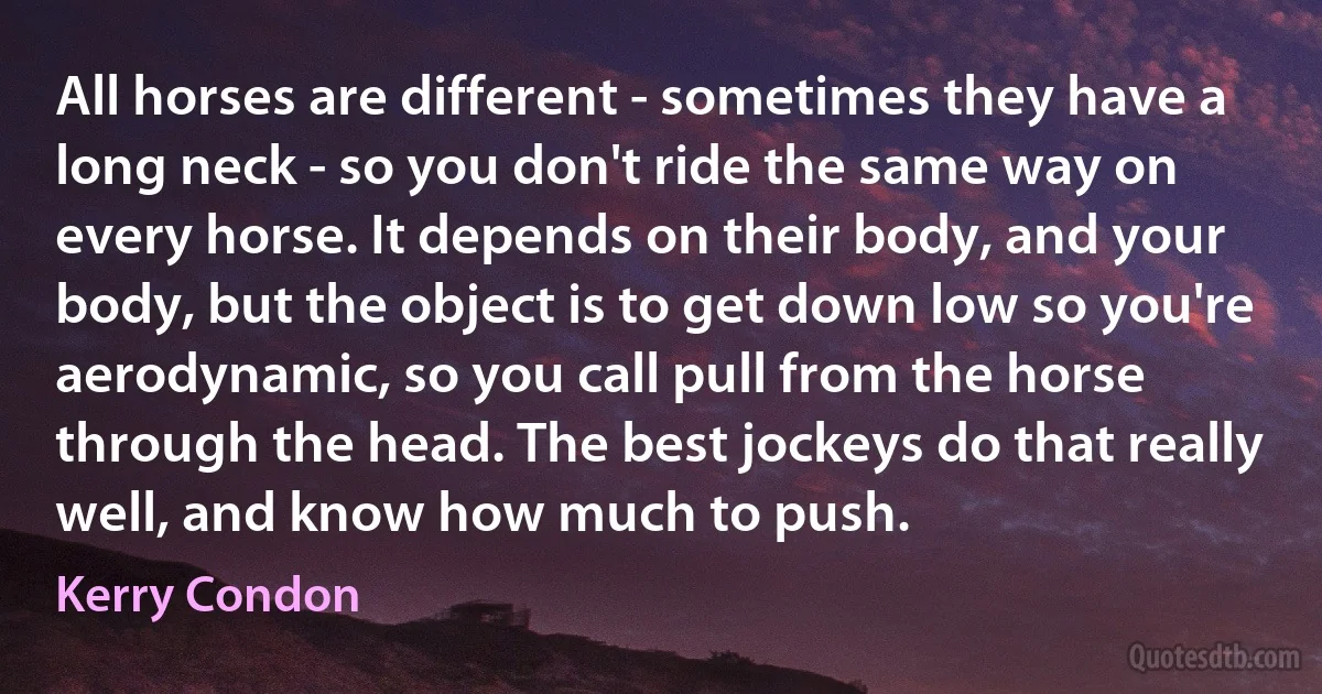 All horses are different - sometimes they have a long neck - so you don't ride the same way on every horse. It depends on their body, and your body, but the object is to get down low so you're aerodynamic, so you call pull from the horse through the head. The best jockeys do that really well, and know how much to push. (Kerry Condon)