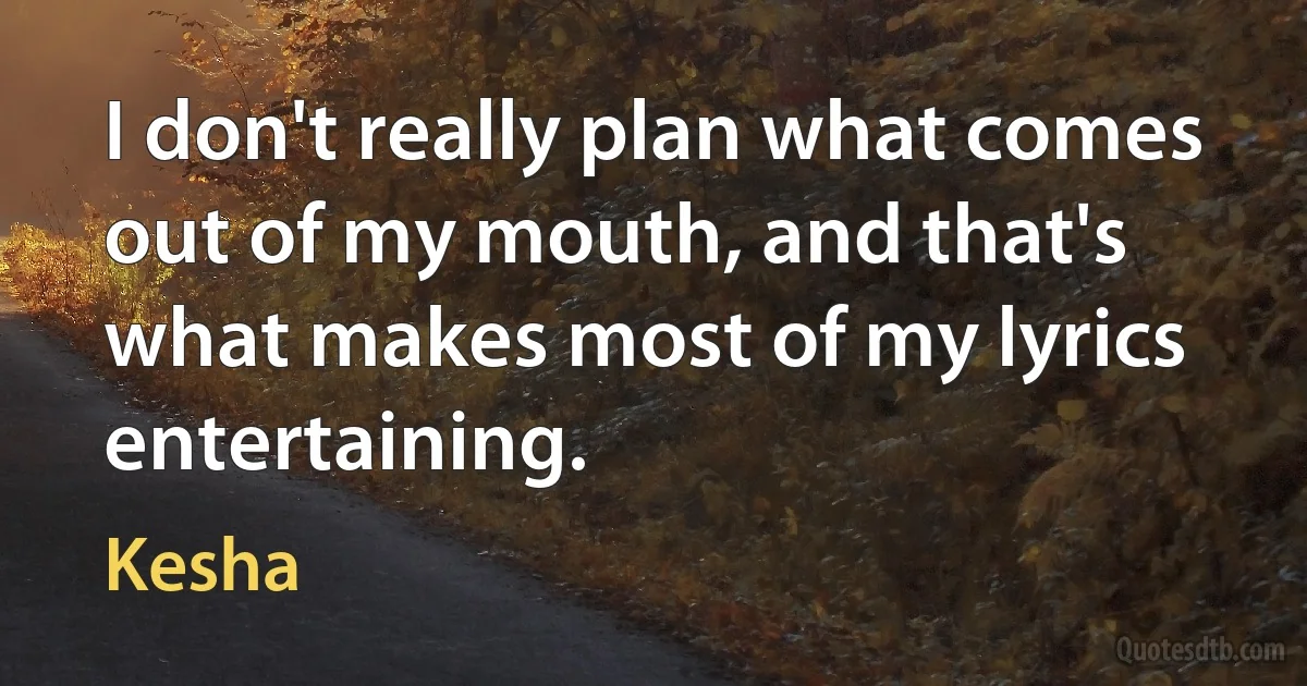 I don't really plan what comes out of my mouth, and that's what makes most of my lyrics entertaining. (Kesha)