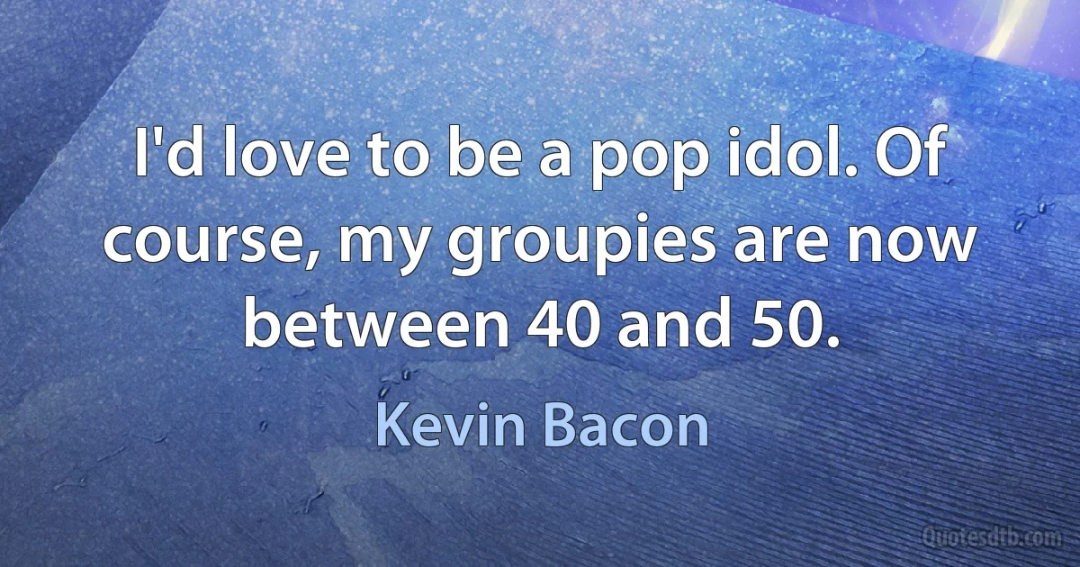 I'd love to be a pop idol. Of course, my groupies are now between 40 and 50. (Kevin Bacon)