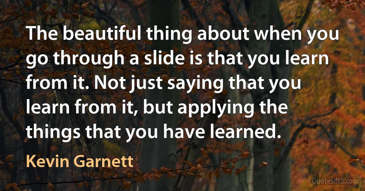 The beautiful thing about when you go through a slide is that you learn from it. Not just saying that you learn from it, but applying the things that you have learned. (Kevin Garnett)