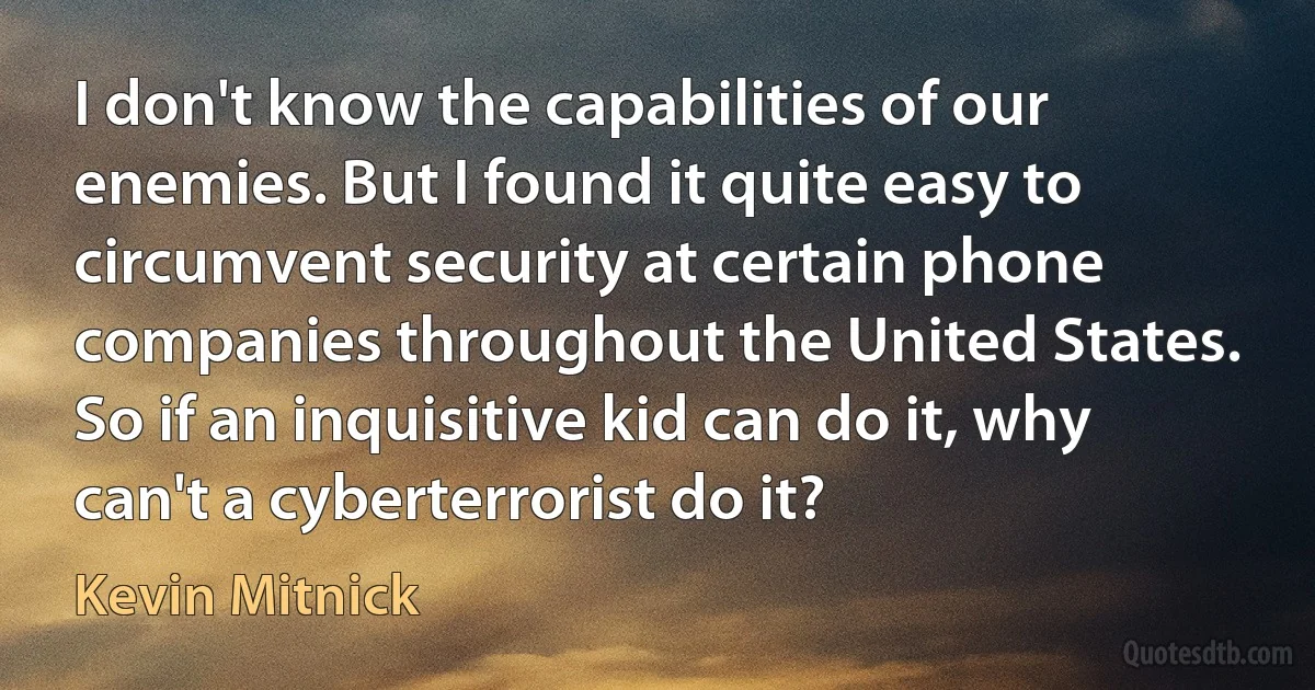 I don't know the capabilities of our enemies. But I found it quite easy to circumvent security at certain phone companies throughout the United States. So if an inquisitive kid can do it, why can't a cyberterrorist do it? (Kevin Mitnick)