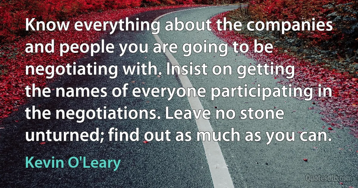 Know everything about the companies and people you are going to be negotiating with. Insist on getting the names of everyone participating in the negotiations. Leave no stone unturned; find out as much as you can. (Kevin O'Leary)