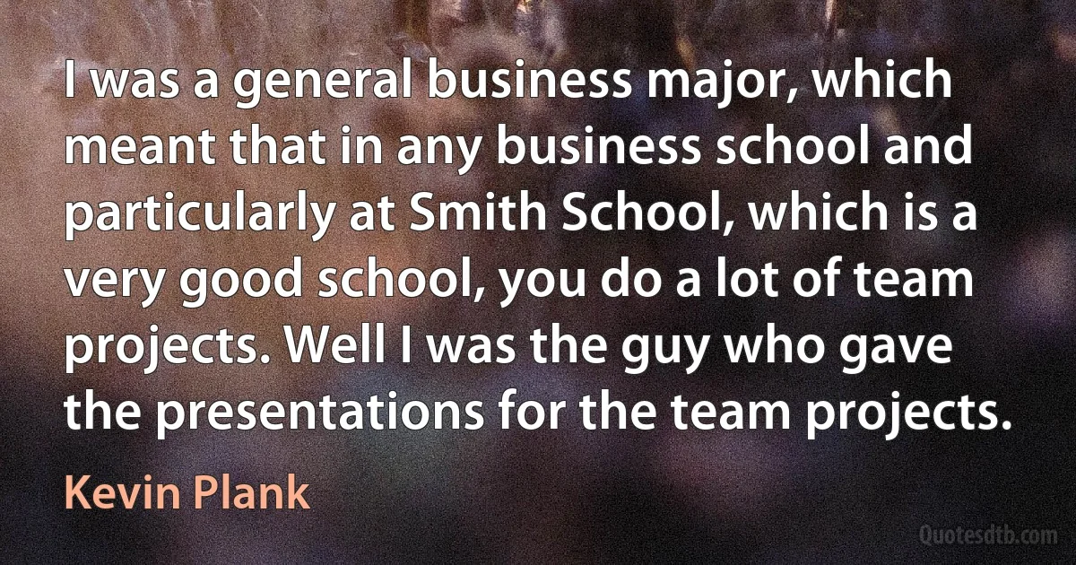 I was a general business major, which meant that in any business school and particularly at Smith School, which is a very good school, you do a lot of team projects. Well I was the guy who gave the presentations for the team projects. (Kevin Plank)