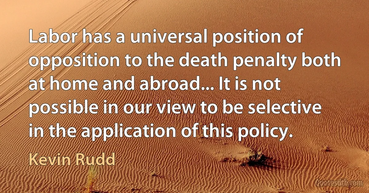 Labor has a universal position of opposition to the death penalty both at home and abroad... It is not possible in our view to be selective in the application of this policy. (Kevin Rudd)