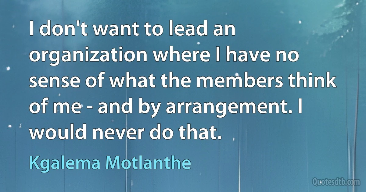 I don't want to lead an organization where I have no sense of what the members think of me - and by arrangement. I would never do that. (Kgalema Motlanthe)