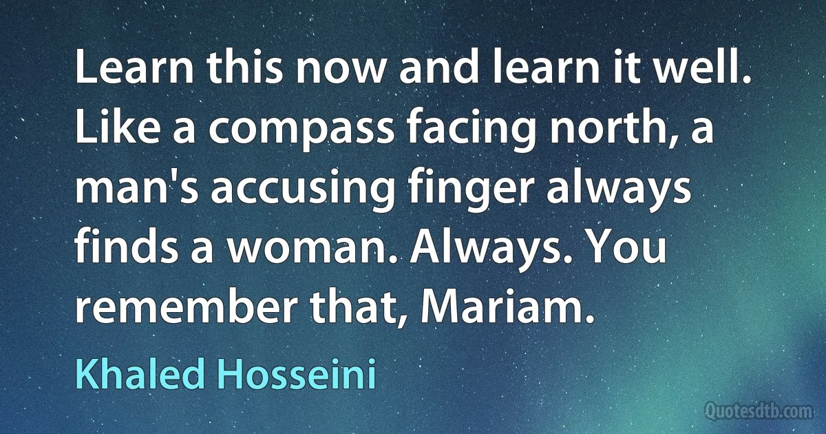 Learn this now and learn it well. Like a compass facing north, a man's accusing finger always finds a woman. Always. You remember that, Mariam. (Khaled Hosseini)