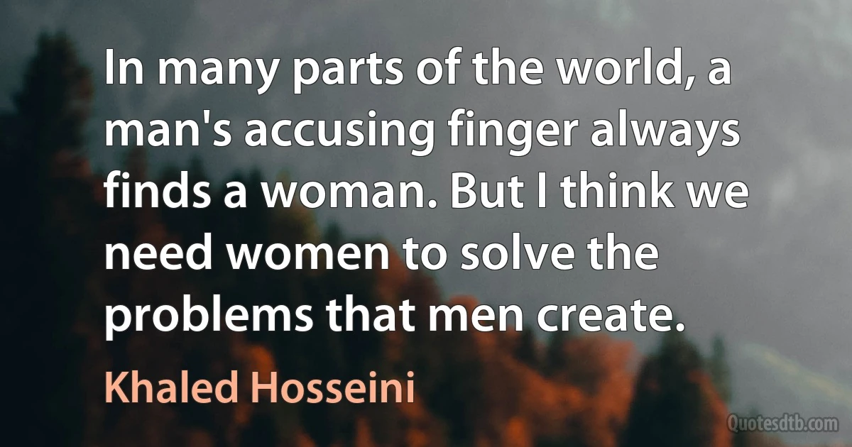 In many parts of the world, a man's accusing finger always finds a woman. But I think we need women to solve the problems that men create. (Khaled Hosseini)