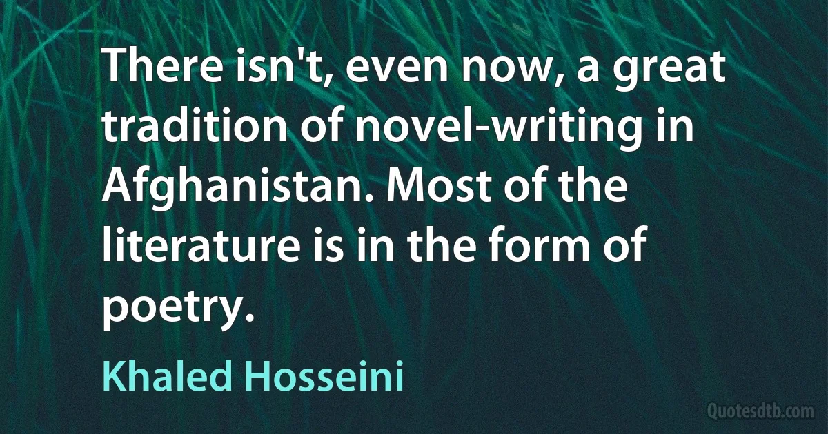 There isn't, even now, a great tradition of novel-writing in Afghanistan. Most of the literature is in the form of poetry. (Khaled Hosseini)