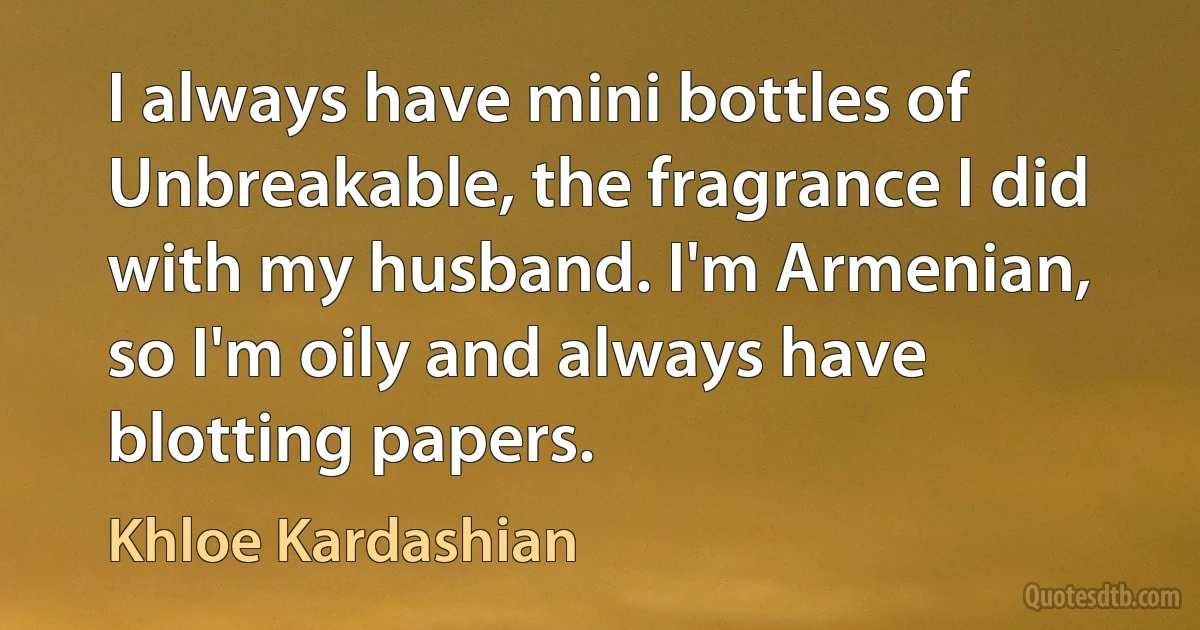 I always have mini bottles of Unbreakable, the fragrance I did with my husband. I'm Armenian, so I'm oily and always have blotting papers. (Khloe Kardashian)