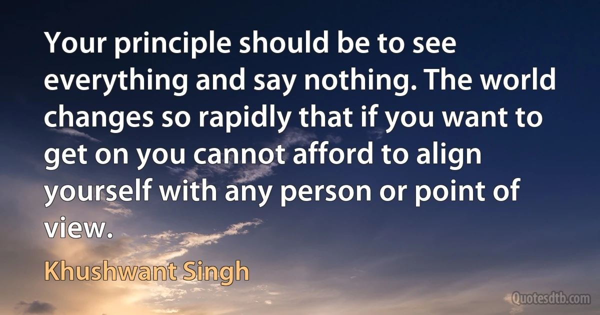 Your principle should be to see everything and say nothing. The world changes so rapidly that if you want to get on you cannot afford to align yourself with any person or point of view. (Khushwant Singh)