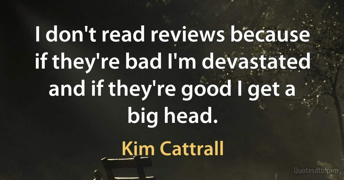 I don't read reviews because if they're bad I'm devastated and if they're good I get a big head. (Kim Cattrall)