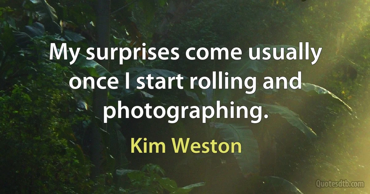 My surprises come usually once I start rolling and photographing. (Kim Weston)