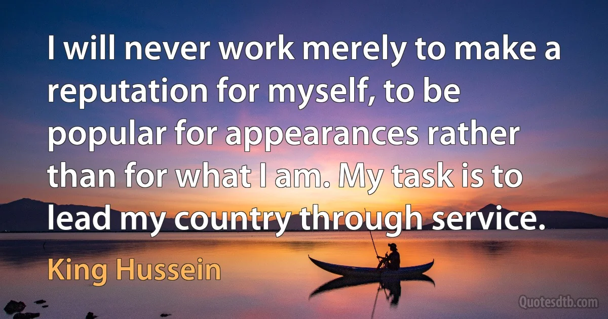 I will never work merely to make a reputation for myself, to be popular for appearances rather than for what I am. My task is to lead my country through service. (King Hussein)