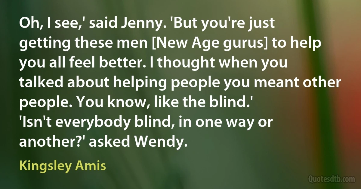 Oh, I see,' said Jenny. 'But you're just getting these men [New Age gurus] to help you all feel better. I thought when you talked about helping people you meant other people. You know, like the blind.'
'Isn't everybody blind, in one way or another?' asked Wendy. (Kingsley Amis)