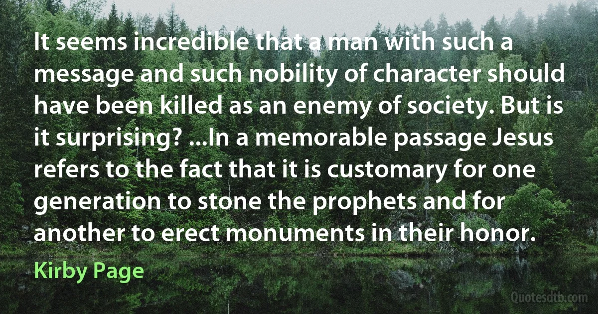 It seems incredible that a man with such a message and such nobility of character should have been killed as an enemy of society. But is it surprising? ...In a memorable passage Jesus refers to the fact that it is customary for one generation to stone the prophets and for another to erect monuments in their honor. (Kirby Page)