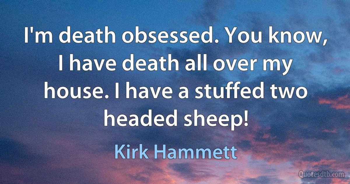 I'm death obsessed. You know, I have death all over my house. I have a stuffed two headed sheep! (Kirk Hammett)