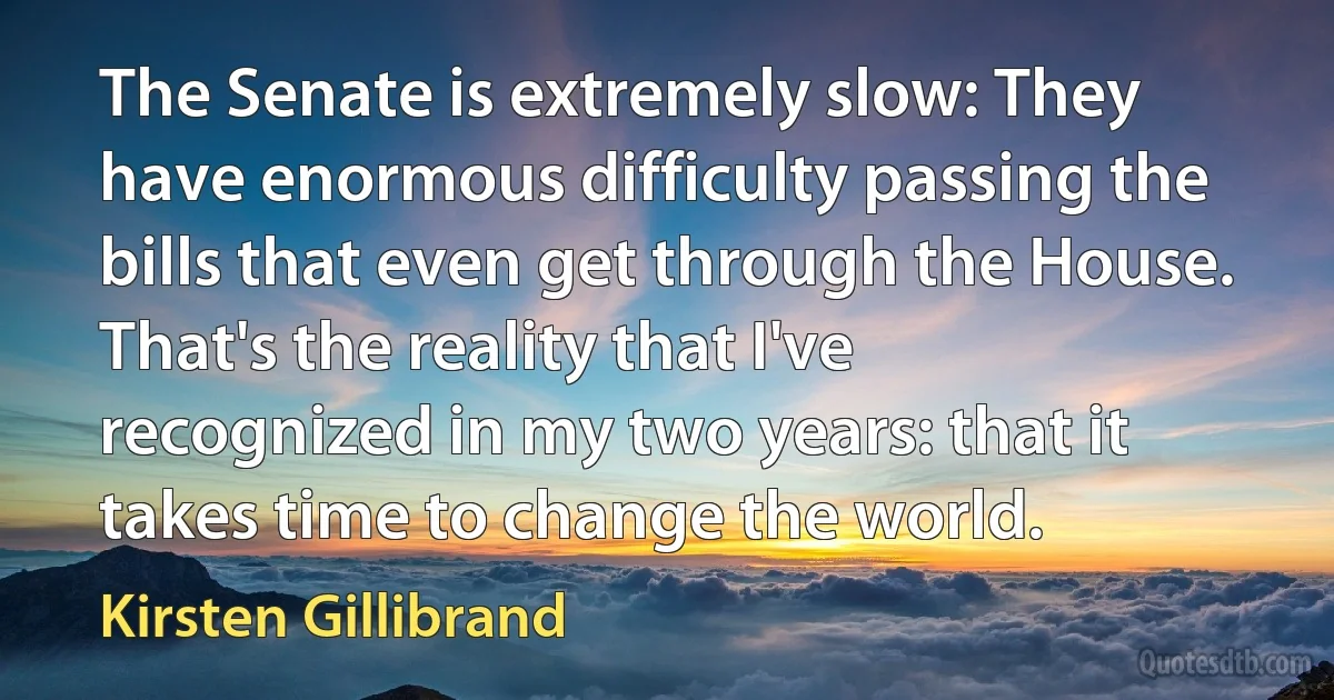 The Senate is extremely slow: They have enormous difficulty passing the bills that even get through the House. That's the reality that I've recognized in my two years: that it takes time to change the world. (Kirsten Gillibrand)