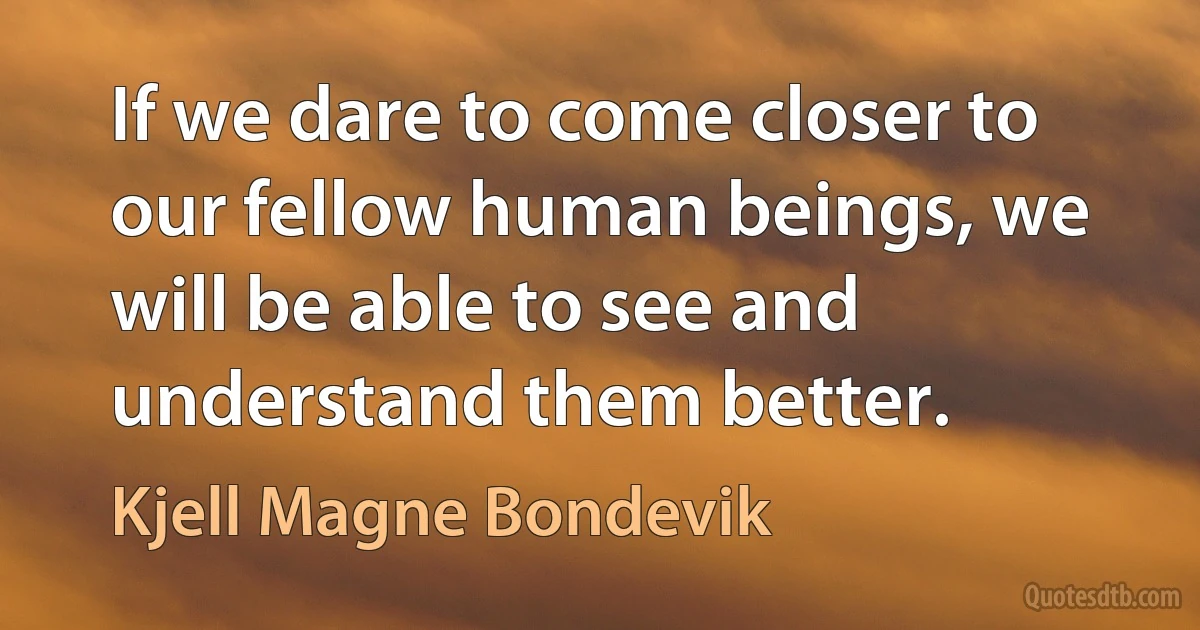 If we dare to come closer to our fellow human beings, we will be able to see and understand them better. (Kjell Magne Bondevik)