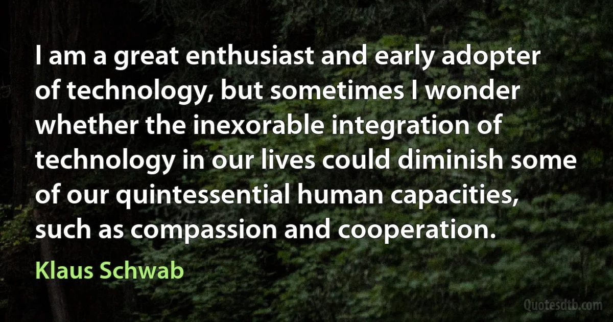 I am a great enthusiast and early adopter of technology, but sometimes I wonder whether the inexorable integration of technology in our lives could diminish some of our quintessential human capacities, such as compassion and cooperation. (Klaus Schwab)