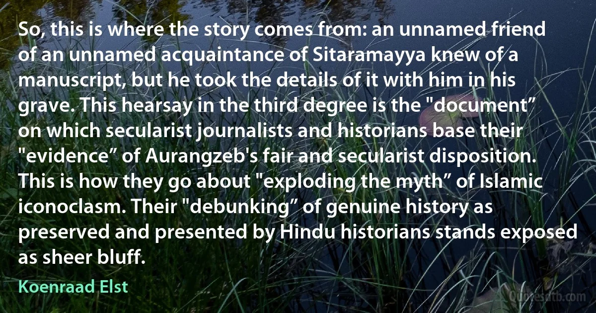 So, this is where the story comes from: an unnamed friend of an unnamed acquaintance of Sitaramayya knew of a manuscript, but he took the details of it with him in his grave. This hearsay in the third degree is the "document” on which secularist journalists and historians base their "evidence” of Aurangzeb's fair and secularist disposition. This is how they go about "exploding the myth” of Islamic iconoclasm. Their "debunking” of genuine history as preserved and presented by Hindu historians stands exposed as sheer bluff. (Koenraad Elst)