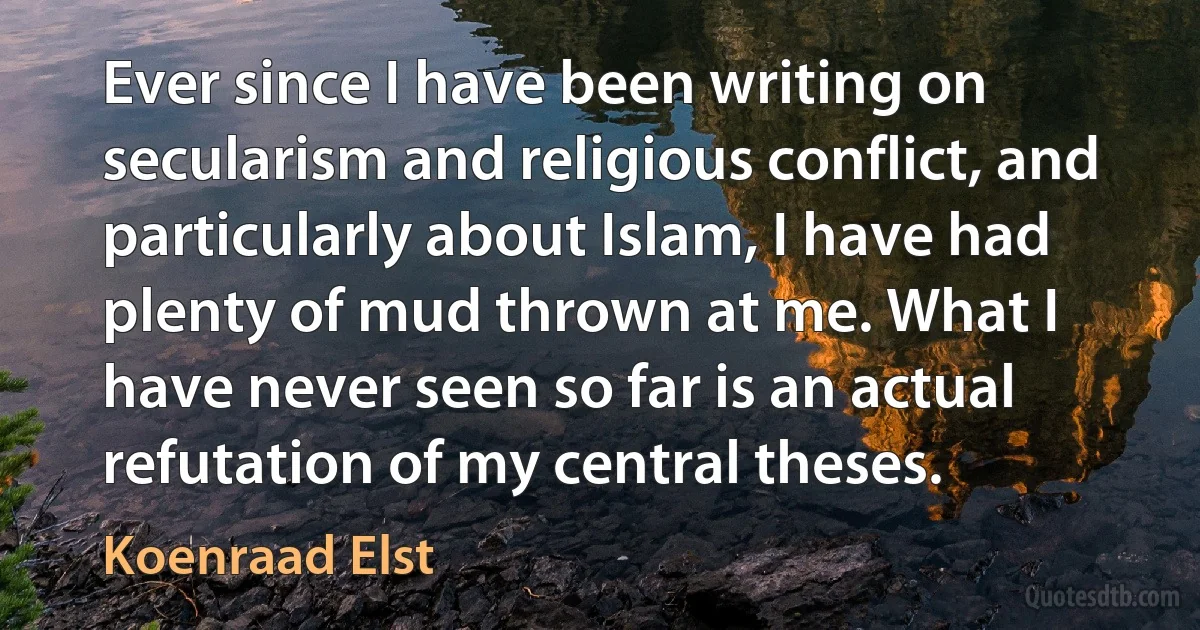 Ever since I have been writing on secularism and religious conflict, and particularly about Islam, I have had plenty of mud thrown at me. What I have never seen so far is an actual refutation of my central theses. (Koenraad Elst)