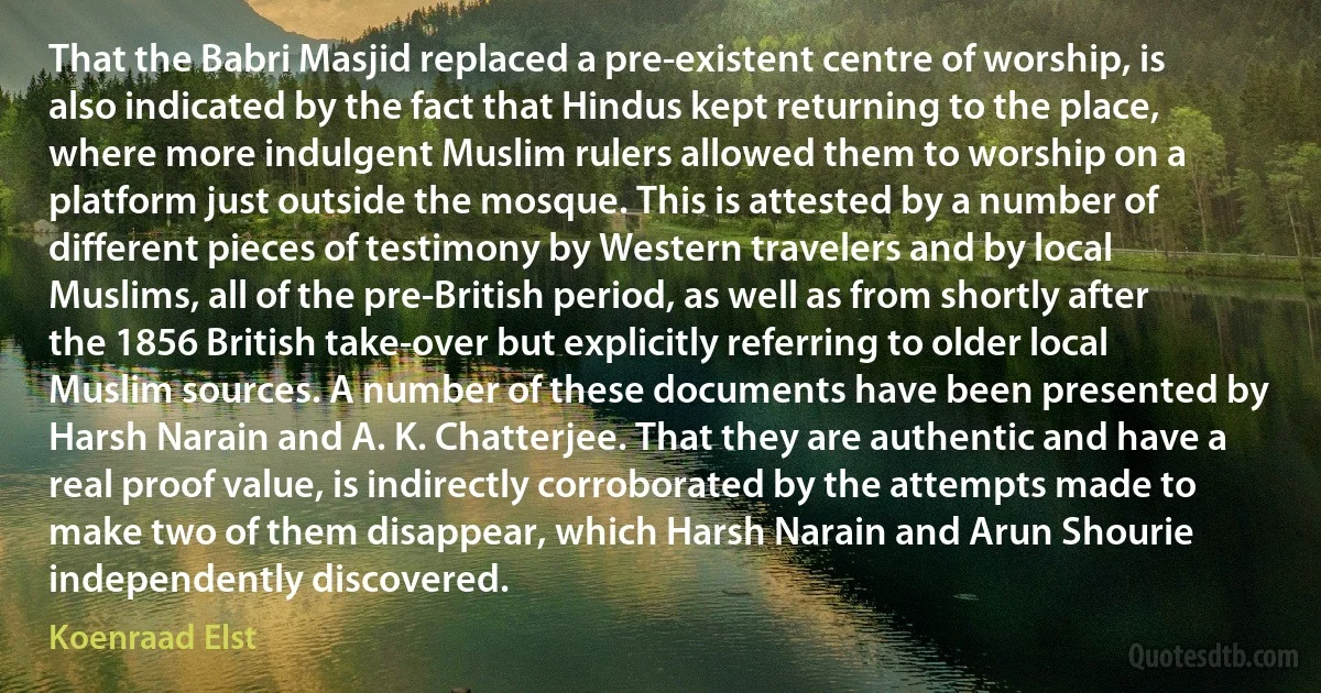 That the Babri Masjid replaced a pre-existent centre of worship, is also indicated by the fact that Hindus kept returning to the place, where more indulgent Muslim rulers allowed them to worship on a platform just outside the mosque. This is attested by a number of different pieces of testimony by Western travelers and by local Muslims, all of the pre-British period, as well as from shortly after the 1856 British take-over but explicitly referring to older local Muslim sources. A number of these documents have been presented by Harsh Narain and A. K. Chatterjee. That they are authentic and have a real proof value, is indirectly corroborated by the attempts made to make two of them disappear, which Harsh Narain and Arun Shourie independently discovered. (Koenraad Elst)