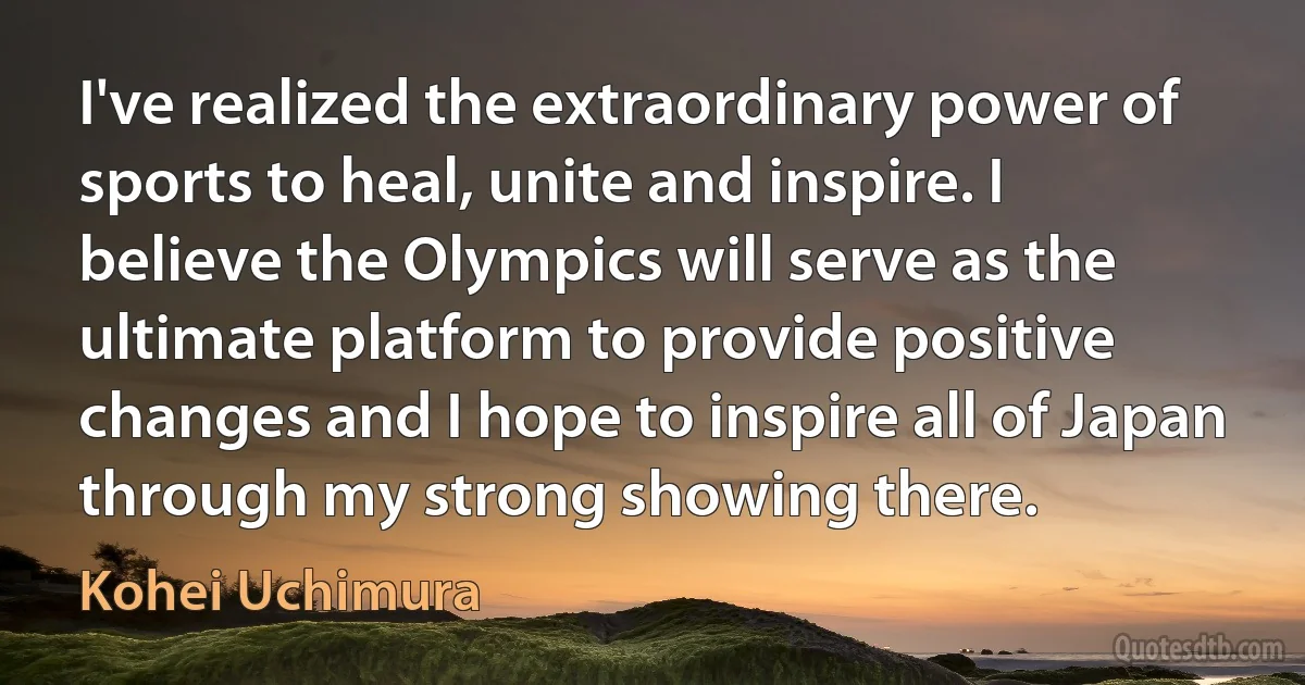 I've realized the extraordinary power of sports to heal, unite and inspire. I believe the Olympics will serve as the ultimate platform to provide positive changes and I hope to inspire all of Japan through my strong showing there. (Kohei Uchimura)