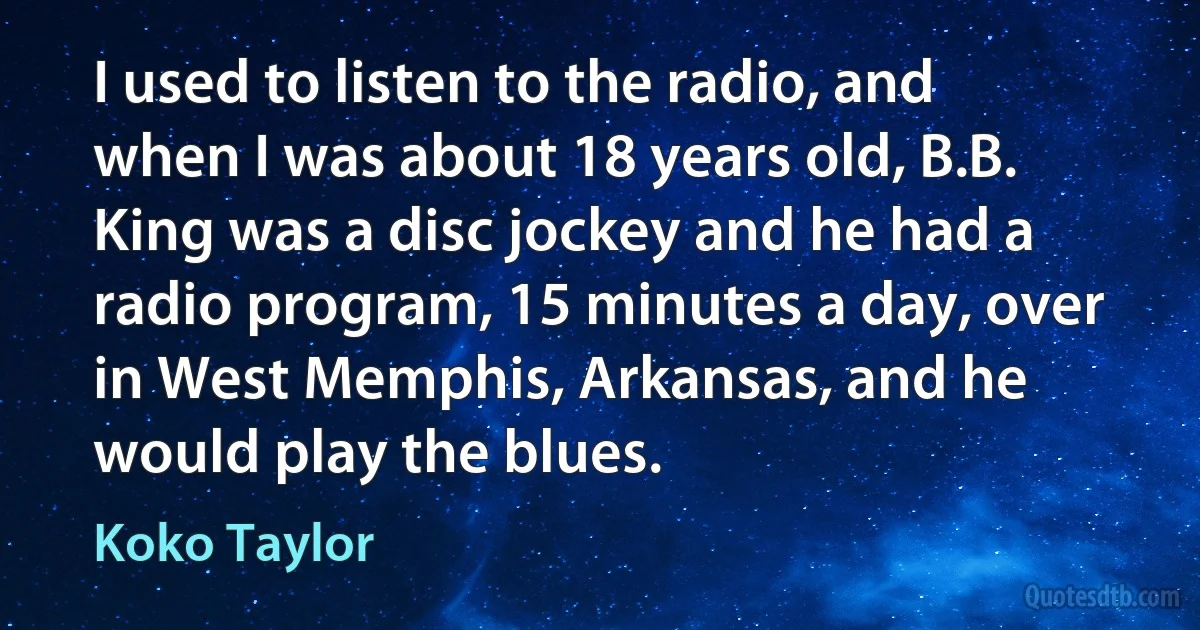 I used to listen to the radio, and when I was about 18 years old, B.B. King was a disc jockey and he had a radio program, 15 minutes a day, over in West Memphis, Arkansas, and he would play the blues. (Koko Taylor)