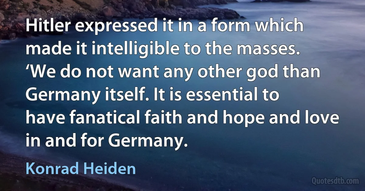 Hitler expressed it in a form which made it intelligible to the masses. ‘We do not want any other god than Germany itself. It is essential to have fanatical faith and hope and love in and for Germany. (Konrad Heiden)