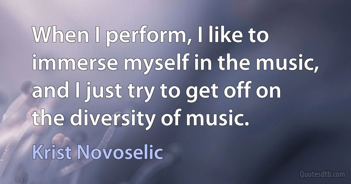 When I perform, I like to immerse myself in the music, and I just try to get off on the diversity of music. (Krist Novoselic)