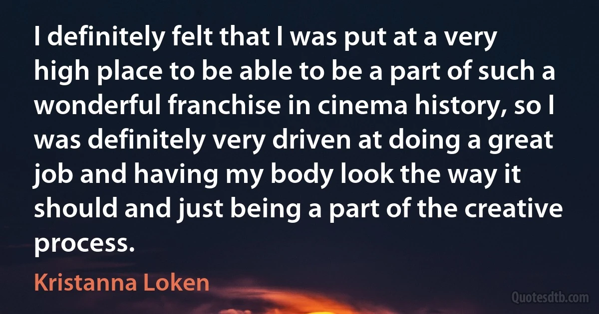 I definitely felt that I was put at a very high place to be able to be a part of such a wonderful franchise in cinema history, so I was definitely very driven at doing a great job and having my body look the way it should and just being a part of the creative process. (Kristanna Loken)