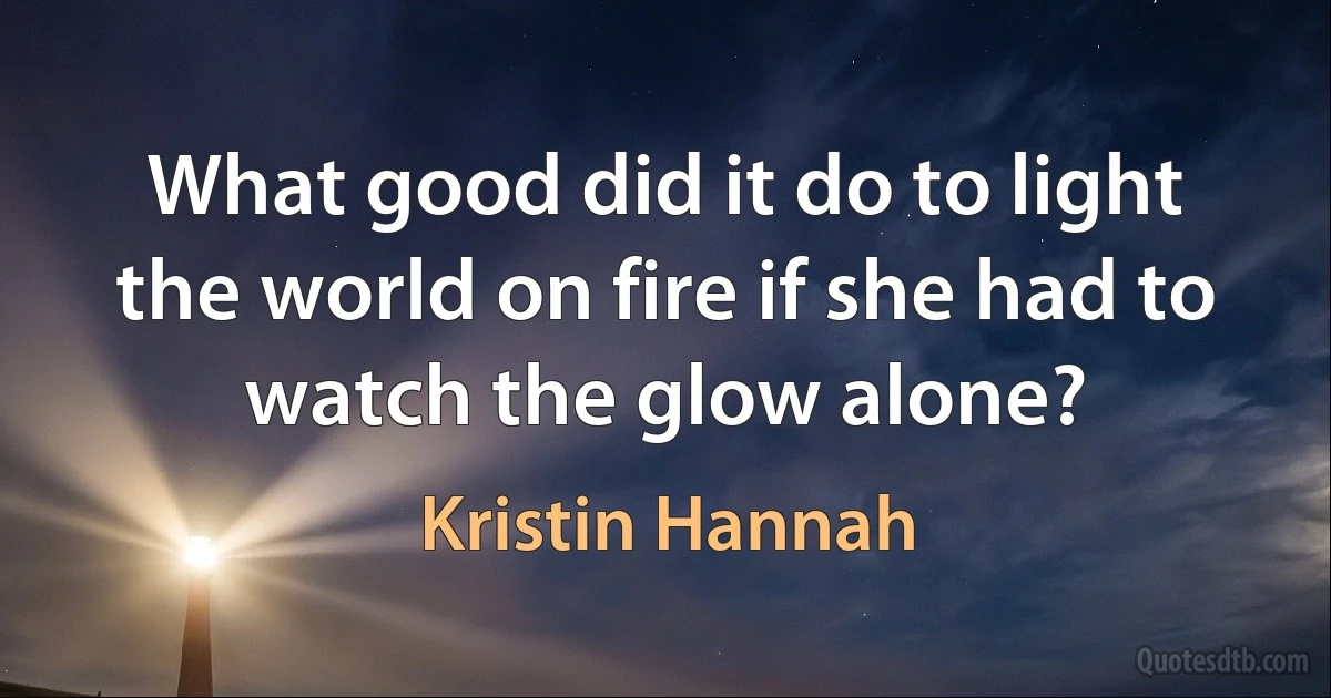 What good did it do to light the world on fire if she had to watch the glow alone? (Kristin Hannah)