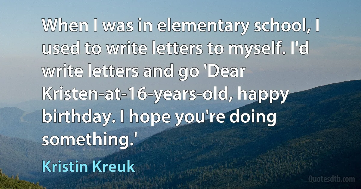 When I was in elementary school, I used to write letters to myself. I'd write letters and go 'Dear Kristen-at-16-years-old, happy birthday. I hope you're doing something.' (Kristin Kreuk)