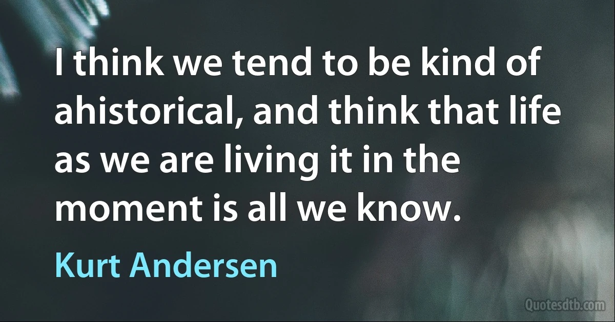 I think we tend to be kind of ahistorical, and think that life as we are living it in the moment is all we know. (Kurt Andersen)