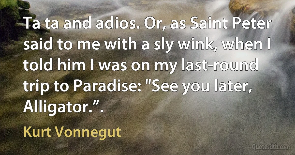 Ta ta and adios. Or, as Saint Peter said to me with a sly wink, when I told him I was on my last-round trip to Paradise: "See you later, Alligator.”. (Kurt Vonnegut)