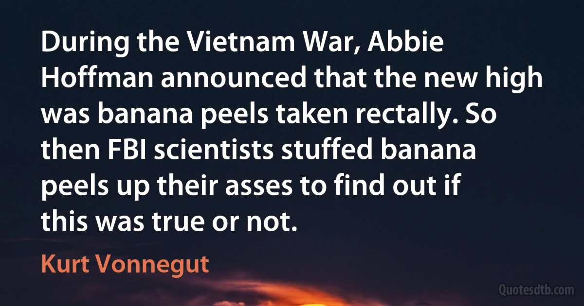 During the Vietnam War, Abbie Hoffman announced that the new high was banana peels taken rectally. So then FBI scientists stuffed banana peels up their asses to find out if this was true or not. (Kurt Vonnegut)