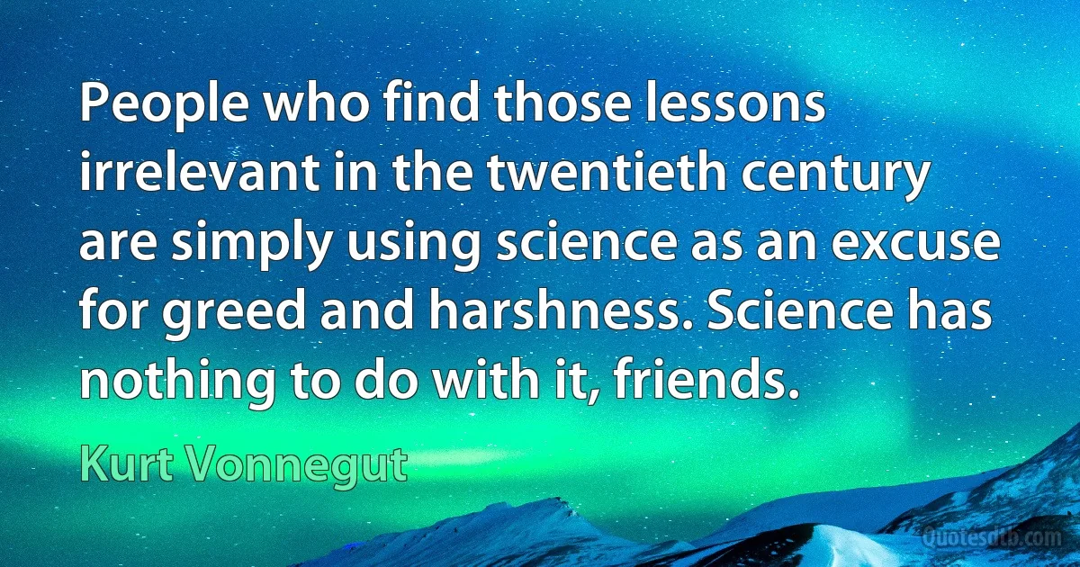 People who find those lessons irrelevant in the twentieth century are simply using science as an excuse for greed and harshness. Science has nothing to do with it, friends. (Kurt Vonnegut)