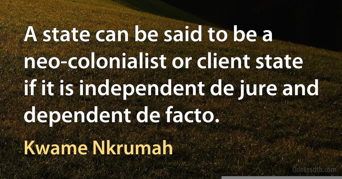 A state can be said to be a neo-colonialist or client state if it is independent de jure and dependent de facto. (Kwame Nkrumah)