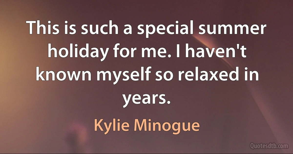 This is such a special summer holiday for me. I haven't known myself so relaxed in years. (Kylie Minogue)