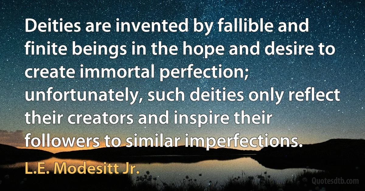 Deities are invented by fallible and finite beings in the hope and desire to create immortal perfection; unfortunately, such deities only reflect their creators and inspire their followers to similar imperfections. (L.E. Modesitt Jr.)