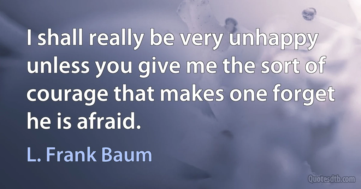 I shall really be very unhappy unless you give me the sort of courage that makes one forget he is afraid. (L. Frank Baum)