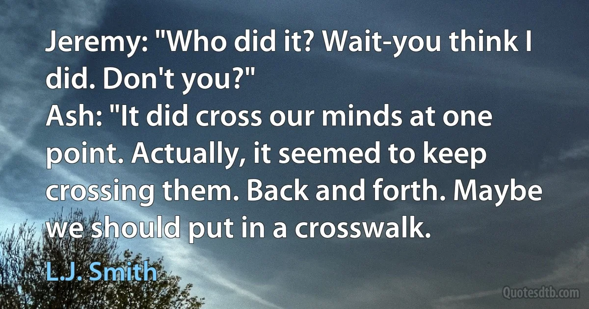 Jeremy: "Who did it? Wait-you think I did. Don't you?"
Ash: "It did cross our minds at one point. Actually, it seemed to keep crossing them. Back and forth. Maybe we should put in a crosswalk. (L.J. Smith)