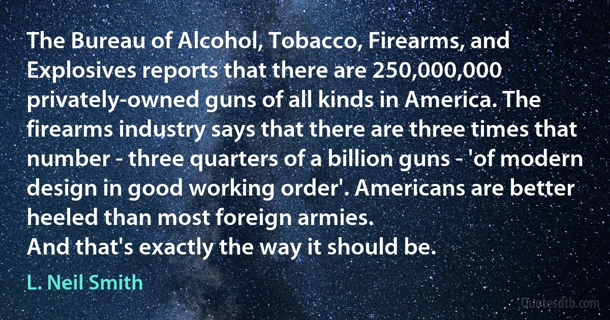 The Bureau of Alcohol, Tobacco, Firearms, and Explosives reports that there are 250,000,000 privately-owned guns of all kinds in America. The firearms industry says that there are three times that number - three quarters of a billion guns - 'of modern design in good working order'. Americans are better heeled than most foreign armies.
And that's exactly the way it should be. (L. Neil Smith)