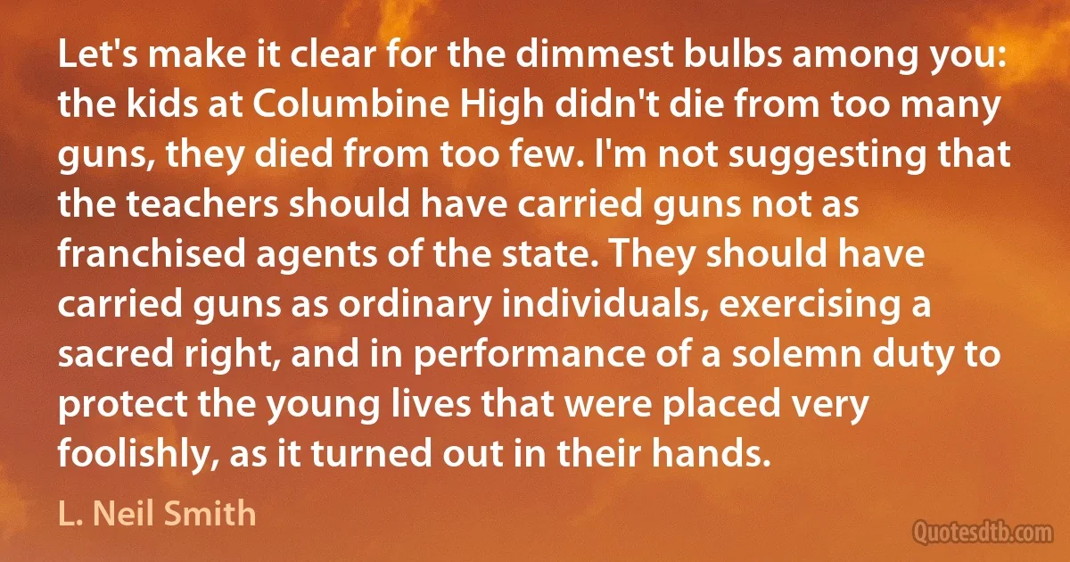 Let's make it clear for the dimmest bulbs among you: the kids at Columbine High didn't die from too many guns, they died from too few. I'm not suggesting that the teachers should have carried guns not as franchised agents of the state. They should have carried guns as ordinary individuals, exercising a sacred right, and in performance of a solemn duty to protect the young lives that were placed very foolishly, as it turned out in their hands. (L. Neil Smith)