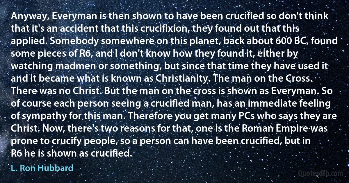 Anyway, Everyman is then shown to have been crucified so don't think that it's an accident that this crucifixion, they found out that this applied. Somebody somewhere on this planet, back about 600 BC, found some pieces of R6, and I don't know how they found it, either by watching madmen or something, but since that time they have used it and it became what is known as Christianity. The man on the Cross. There was no Christ. But the man on the cross is shown as Everyman. So of course each person seeing a crucified man, has an immediate feeling of sympathy for this man. Therefore you get many PCs who says they are Christ. Now, there's two reasons for that, one is the Roman Empire was prone to crucify people, so a person can have been crucified, but in R6 he is shown as crucified. (L. Ron Hubbard)