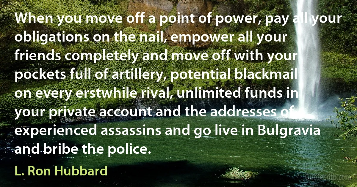 When you move off a point of power, pay all your obligations on the nail, empower all your friends completely and move off with your pockets full of artillery, potential blackmail on every erstwhile rival, unlimited funds in your private account and the addresses of experienced assassins and go live in Bulgravia and bribe the police. (L. Ron Hubbard)