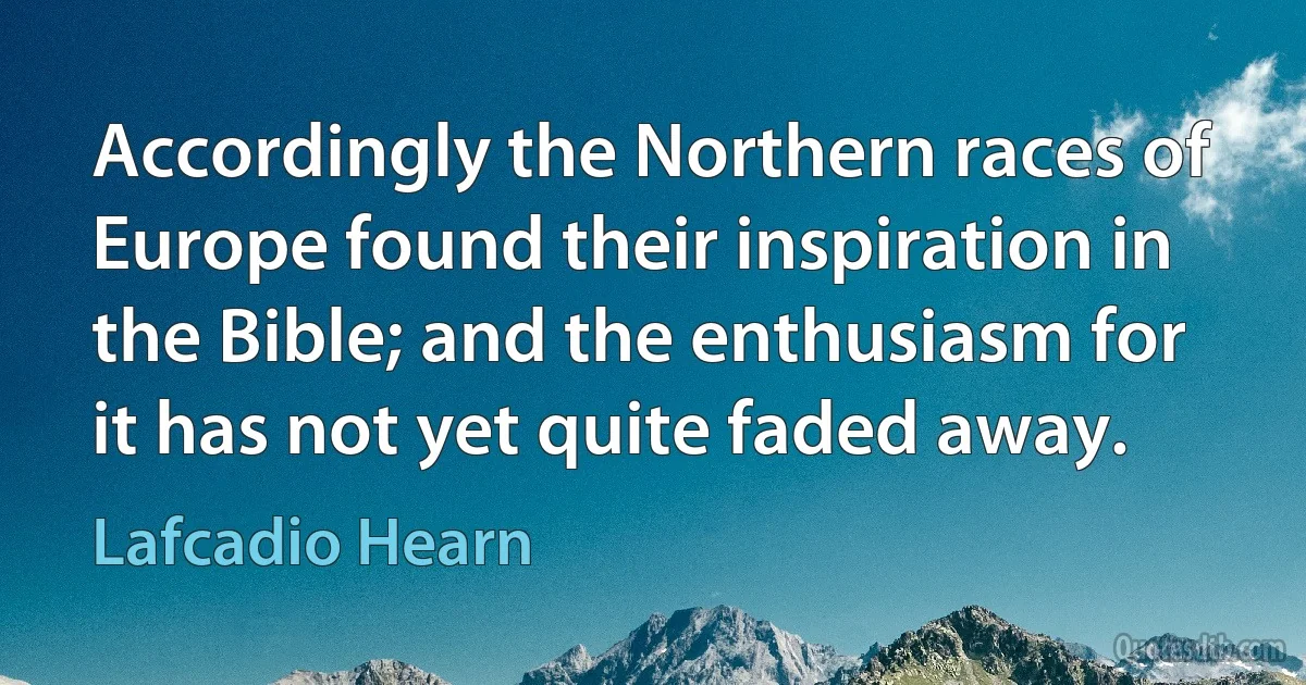 Accordingly the Northern races of Europe found their inspiration in the Bible; and the enthusiasm for it has not yet quite faded away. (Lafcadio Hearn)